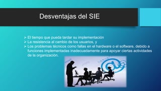 Desventajas del SIE
 El tiempo que pueda tardar su implementación
 La resistencia al cambio de los usuarios, y
 Los problemas técnicos como fallas en el hardware o el software, debido a
funciones implementadas inadecuadamente para apoyar ciertas actividades
de la organización.
 
