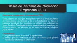 Clases de sistemas de información
Empresarial (SIE)
Estos sistemas se encargan de registrar y procesar datos resultantes
de transacciones comerciales y de la automatización de tareas y
procesos operativos. Los resultados se utilizan para actualizar las
bases de datos. Estas bases de datos posteriormente proporcionan los
datos que pueden ser utilizados por los sistemas de apoyo a la toma
de decisiones.
Características:
 Logran importantes ahorros en la organización.
 Utilizan grandes cantidades de datos de entrada para generar
importantes volúmenes de información.
Sistemas de procesamiento de transacciones (TPS)
 