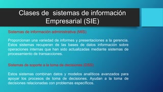 Proporcionan una variedad de informes y presentaciones a la gerencia.
Estos sistemas recuperan de las bases de datos información sobre
operaciones internas que han sido actualizadas mediante sistemas de
procesamiento de transacciones.
Sistemas de información administrativa (MIS)
Estos sistemas combinan datos y modelos analíticos avanzados para
apoyar los procesos de toma de decisiones. Ayudan a la toma de
decisiones relacionadas con problemas específicos.
Sistemas de soporte a la toma de decisiones (DSS)
Clases de sistemas de información
Empresarial (SIE)
 