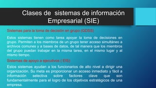 Estos sistemas tienen como tarea apoyar la toma de decisiones en
grupo. Permiten a los miembros de un grupo tener acceso simultáneo a
archivos comunes y a bases de datos, de tal manera que los miembros
del grupo puedan trabajar en la misma tarea, en el mismo lugar y al
mismo tiempo.
Sistemas para la toma de decisión en grupo (GDSS)
Estos sistemas ayudan a los funcionarios de alto nivel a dirigir una
organización. Su meta es proporcionar un acceso inmediato y fácil a
información selectiva sobre factores clave que son
fundamentalmente para el logro de los objetivos estratégicos de una
empresa.
Sistemas de apoyo a ejecutivos ( EIS)
Clases de sistemas de información
Empresarial (SIE)
 