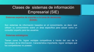 Son sistemas de información basados en el conocimiento, es decir, que
utilizan su conocimiento sobre un área específica para actuar como un
consultor experto para los usuarios.
Tienen como fin, lograr ventajas competitivas a través del uso de la
tecnología de la información. Característica importante, lograr ventajas que
los competidores no posean.
Sistemas expertos de soportes a la toma de decisiones
(EDSS)
Sistemas estratégicos
Clases de sistemas de información
Empresarial (SIE)
 