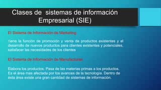 Tiene la función de promoción y venta de productos existentes y el
desarrollo de nuevos productos para clientes existentes y potenciales,
satisfacer las necesidades de los clientes.
El Sistema de Información de Marketing
Elabora los productos. Pasa de las materias primas a los productos.
Es el área mas afectada por los avances de la tecnología. Dentro de
ésta área existe una gran cantidad de sistemas de información.
El Sistema de Información de Manufacturas
Clases de sistemas de información
Empresarial (SIE)
 