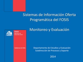 Sistemas de Información Oferta
Programática del FOSIS
Monitoreo y Evaluación
Departamento de Estudios y Evaluación
Subdirección de Procesos y Soporte
2014
 
