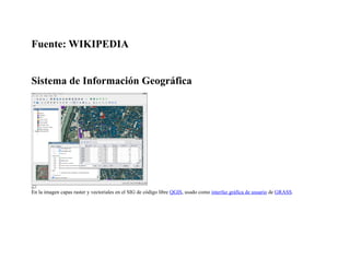 Fuente: WIKIPEDIA


Sistema de Información Geográfica




En la imagen capas raster y vectoriales en el SIG de código libre QGIS, usado como interfaz gráfica de usuario de GRASS.
 