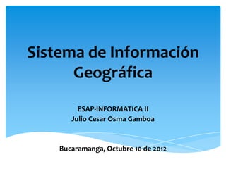 Sistema de Información
      Geográfica
         ESAP-INFORMATICA II
       Julio Cesar Osma Gamboa


    Bucaramanga, Octubre 10 de 2012
 