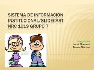 SISTEMA DE INFORMACIÓN
INSTITUCIONAL/SLIDECAST
NRC 1019 GRUPO 7


                                  Integrantes
                             Laura Guerrero
                             Maicol Serrano
 