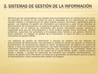 3. SISTEMAS DE GESTIÓN DE LA INFORMACIÓN
 Mientras que las computadoras eran ideales para el procesamiento de transacciones de rutina,
los gerentes de pronto se dio cuenta de que la capacidad de los ordenadores de realizar
cálculos rápidos y comparaciones de datos podrían producir información significativa para la
gestión. Los sistemas de gestión de información así evolucionó a partir de los sistemas de
procesamiento de transacciones. Un sistema de gestión de la información, o MIS (pronunciado
em-eye-ess), es un sistema de información que genera información precisa, oportuna y
organizada para que los administradores y otros usuarios pueden tomar decisiones, resolver
problemas, supervisar las actividades y el progreso pista. Debido a que genera informes en
forma periódica, un sistema de gestión de la información a veces se llama un sistema de
información de gestión (MRS).
 Los sistemas de gestión de información a menudo se integran con los sistemas de
procesamiento de transacciones. Para procesar un pedido de cliente, por ejemplo, el sistema de
procesamiento de transacciones registra la venta, actualizaciones de balance de cuenta del
cliente, y hace una deducción del inventario. Con esta información, el sistema de gestión de la
información relacionada puede producir informes que recapitular las actividades diarias de
ventas, los clientes de la lista con los saldos de la cuenta debido, gráfico venden productos
lentas o rápidas, y resaltar los elementos de inventario que necesitan reordenamiento. Un
sistema de gestión de la información se centra en la generación de información que los usuarios
de administración y otros necesitan para realizar sus trabajos.
 