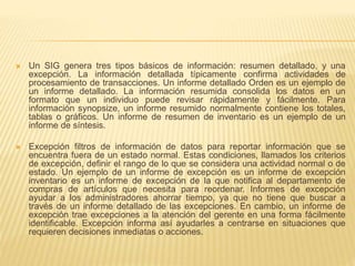  Un SIG genera tres tipos básicos de información: resumen detallado, y una
excepción. La información detallada típicamente confirma actividades de
procesamiento de transacciones. Un informe detallado Orden es un ejemplo de
un informe detallado. La información resumida consolida los datos en un
formato que un individuo puede revisar rápidamente y fácilmente. Para
información synopsize, un informe resumido normalmente contiene los totales,
tablas o gráficos. Un informe de resumen de inventario es un ejemplo de un
informe de síntesis.
 Excepción filtros de información de datos para reportar información que se
encuentra fuera de un estado normal. Estas condiciones, llamados los criterios
de excepción, definir el rango de lo que se considera una actividad normal o de
estado. Un ejemplo de un informe de excepción es un informe de excepción
inventario es un informe de excepción de la que notifica al departamento de
compras de artículos que necesita para reordenar. Informes de excepción
ayudar a los administradores ahorrar tiempo, ya que no tiene que buscar a
través de un informe detallado de las excepciones. En cambio, un informe de
excepción trae excepciones a la atención del gerente en una forma fácilmente
identificable. Excepción informa así ayudarles a centrarse en situaciones que
requieren decisiones inmediatas o acciones.
 