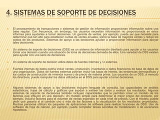 4. SISTEMAS DE SOPORTE DE DECISIONES
 El procesamiento de transacciones y sistemas de gestión de información proporcionan información sobre una
base regular. Con frecuencia, sin embargo, los usuarios necesitan información no proporcionada en estos
informes para ayudarles a tomar decisiones. Un gerente de ventas, por ejemplo, puede ser que necesite para
determinar qué tan alto para establecer cuotas de ventas anuales, sobre la base de mayores ventas y redujo los
costos de los productos. Sistemas de apoyo a las decisiones ayudan a proporcionar información para apoyar
tales decisiones.
 Un sistema de soporte de decisiones (DSS) es un sistema de información diseñado para ayudar a los usuarios
tomar una decisión cuando una situación de toma de decisiones derivada de ellos. Una variedad de DSS existen
para ayudar con una serie de decisiones.
 Un sistema de soporte de decisión utiliza datos de fuentes internas y / o externas.
 Fuentes internas de datos podría incluir ventas, producción, inventarios o datos financieros de base de datos de
una organización. Datos de fuentes externas podrían incluir las tasas de interés, las tendencias demográficas y
los costos de construcción de vivienda nueva o de precio de materia prima. Los usuarios de un DSS, a menudo
los directivos, puede manipular los datos utilizados en el DSS para ayudar a tomar decisiones.
 Algunos sistemas de apoyo a las decisiones incluyen lenguaje de consulta, las capacidades de análisis
estadísticos, hojas de cálculo y gráficos que ayudan a extraer los datos y evaluar los resultados. Algunos
sistemas de soporte de decisiones también incluyen capacidades que le permiten crear un modelo de los
factores que influyen en una decisión. Un modelo simple para determinar el mejor precio del producto, por
ejemplo, incluiría factores para el volumen de ventas esperado en cada nivel de precios. Con el modelo, puede
pedir qué pasaría si al cambiar uno o más de los factores y la visualización de los resultados proyectados.
Muchas personas utilizan los paquetes de aplicaciones de software para realizar funciones de DSS. Uso de
software de hoja de cálculo, por ejemplo, puede completar tareas sencillas de modelización o de escenarios
hipotéticos.
 