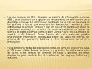  Un tipo especial de DSS, llamado un sistema de información ejecutiva
(EIS), está diseñado para apoyar las necesidades de información de la
dirección ejecutiva. La información contenida en un EIS se presenta en
los gráficos y tablas que muestran las tendencias, razones y otras
estadísticas de gestión. Debido a que los ejecutivos suelen centrarse en
cuestiones estratégicas, estudios de impacto ambiental se basan en
fuentes de datos externas, como el Dow Jones News / Recuperación de
servicio o de Internet. Estas fuentes de datos externas pueden
proporcionar información actualizada sobre las tasas de interés, los
precios de los productos básicos y otros indicadores económicos
principales.
 Para almacenar todos los necesarios datos de toma de decisiones, DSS
o EIS suelen utilizar bases de datos muy grandes, llamados almacenes
de datos. A las tiendas de almacén de datos y gestiona los datos
necesarios para analizar las circunstancias del negocio históricos y
actuales.
 
