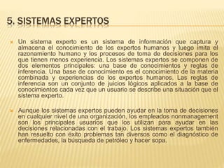 5. SISTEMAS EXPERTOS
 Un sistema experto es un sistema de información que captura y
almacena el conocimiento de los expertos humanos y luego imita el
razonamiento humano y los procesos de toma de decisiones para los
que tienen menos experiencia. Los sistemas expertos se componen de
dos elementos principales: una base de conocimientos y reglas de
inferencia. Una base de conocimiento es el conocimiento de la materia
combinada y experiencias de los expertos humanos. Las reglas de
inferencia son un conjunto de juicios lógicos aplicados a la base de
conocimientos cada vez que un usuario se describe una situación que el
sistema experto.
 Aunque los sistemas expertos pueden ayudar en la toma de decisiones
en cualquier nivel de una organización, los empleados nonmanagement
son los principales usuarios que los utilizan para ayudar en las
decisiones relacionadas con el trabajo. Los sistemas expertos también
han resuelto con éxito problemas tan diversos como el diagnóstico de
enfermedades, la búsqueda de petróleo y hacer sopa.
 
