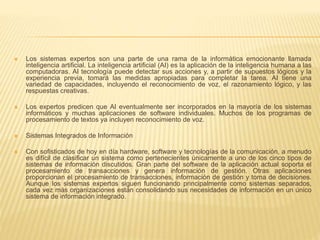  Los sistemas expertos son una parte de una rama de la informática emocionante llamada
inteligencia artificial. La inteligencia artificial (AI) es la aplicación de la inteligencia humana a las
computadoras. AI tecnología puede detectar sus acciones y, a partir de supuestos lógicos y la
experiencia previa, tomará las medidas apropiadas para completar la tarea. AI tiene una
variedad de capacidades, incluyendo el reconocimiento de voz, el razonamiento lógico, y las
respuestas creativas.
 Los expertos predicen que AI eventualmente ser incorporados en la mayoría de los sistemas
informáticos y muchas aplicaciones de software individuales. Muchos de los programas de
procesamiento de textos ya incluyen reconocimiento de voz.
 Sistemas Integrados de Información
 Con sofisticados de hoy en día hardware, software y tecnologías de la comunicación, a menudo
es difícil de clasificar un sistema como pertenecientes únicamente a uno de los cinco tipos de
sistemas de información discutidos. Gran parte del software de la aplicación actual soporta el
procesamiento de transacciones y genera información de gestión. Otras aplicaciones
proporcionan el procesamiento de transacciones, información de gestión y toma de decisiones.
Aunque los sistemas expertos siguen funcionando principalmente como sistemas separados,
cada vez más organizaciones están consolidando sus necesidades de información en un único
sistema de información integrado.
 