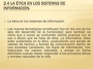 2.4 LA ÉTICA EN LOS SISTEMAS DE
INFORMACIÓN.
 La ética en los sistemas de información.
 Las nuevas tecnologías constituyen hoy en día uno de los
ejes del desarrollo de la humanidad, pero también es
cierto que a veces se confunden dichos avances con el
uso o abuso que se hace de ellos. La informática, debe
estar sustentada en lo ético, produciendo una escala de
valores de hechos y formas de comunicación dentro de
una sociedad cambiante, los flujos de información, han
trastocado los valores naturales, y actúan en forma
deficitaria cuando deben responder a los principios éticos
y morales naturales de la vida.
 