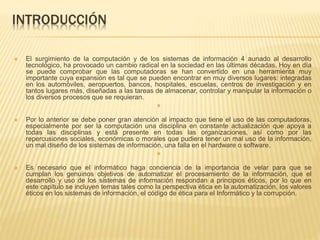 INTRODUCCIÓN
 El surgimiento de la computación y de los sistemas de información 4 aunado al desarrollo
tecnológico, ha provocado un cambio radical en la sociedad en las últimas décadas. Hoy en día
se puede comprobar que las computadoras se han convertido en una herramienta muy
importante cuya expansión es tal que se pueden encontrar en muy diversos lugares: integradas
en los automóviles, aeropuertos, bancos, hospitales, escuelas, centros de investigación y en
tantos lugares más, diseñadas a las tareas de almacenar, controlar y manipular la información o
los diversos procesos que se requieran.

 Por lo anterior se debe poner gran atención al impacto que tiene el uso de las computadoras,
especialmente por ser la computación una disciplina en constante actualización que apoya a
todas las disciplinas y está presente en todas las organizaciones, así como por las
repercusiones sociales, económicas o morales que pudiera tener un mal uso de la información,
un mal diseño de los sistemas de información, una falla en el hardware o software.

 Es necesario que el informático haga conciencia de la importancia de velar para que se
cumplan los genuinos objetivos de automatizar el procesamiento de la información, que el
desarrollo y uso de los sistemas de información respondan a principios éticos, por lo que en
este capítulo se incluyen temas tales como la perspectiva ética en la automatización, los valores
éticos en los sistemas de información, el código de ética para el Informático y la corrupción.
 