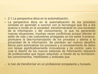  2.1 La perspectiva ética en la automatización.
 La perspectiva ética en la automatización de los procesos
consiste en aprender a convivir con la tecnología que día a día
avanza e incide en la sociedad, transformándola en una sociedad
de la información y del conocimiento, lo que ha generando
nuevas situaciones, muchas veces conflictivas porque afectan el
estilo de vida y las costumbres arraigadas en los seres humanos,
promueve la des-humanización de los procesos y atenta a la
privacidad de la información. Se plantean así nuevos desafíos
éticos para automatizar los procesos y el procesamiento de datos
con tareas significativamente innovadoras y de control, para lo
cual el diseño de los nuevos sistemas de información requerirá
de profesionales que hayan adquirido -a través de su formación-
los conocimientos, habilidades y actitudes que
 lo han de transformar en un profesional competente y honesto.
 