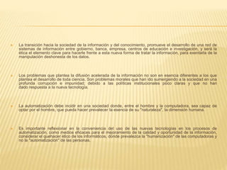  La transición hacia la sociedad de la información y del conocimiento, promueve el desarrollo de una red de
sistemas de información entre gobierno, banca, empresa, centros de educación e investigación, y será la
ética el elemento clave para hacerle frente a esta nueva forma de tratar la información, para exentarla de la
manipulación deshonesta de los datos.
 Los problemas que plantea la difusión acelerada de la información no son en esencia diferentes a los que
plantea el desarrollo de toda ciencia. Son problemas morales que han ido sumergiendo a la sociedad en una
profunda corrupción e impunidad; debido a las políticas institucionales poco claras y que no han
dado respuesta a la nueva tecnología.
 La automatización debe incidir en una sociedad donde, entre el hombre y la computadora, sea capaz de
optar por el hombre, que pueda hacer prevalecer la esencia de su "naturaleza", la dimensión humana.
 Es importante reflexionar en la conveniencia del uso de las nuevas tecnologías en los procesos de
automatización, como medios eficaces para el mejoramiento de la calidad y oportunidad de la información,
considerar el quehacer ético de los informáticos, donde prevalezca la "humanización" de las computadoras y
no la "automatización" de las personas.
 