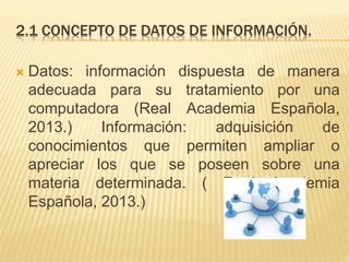 2.1 CONCEPTO DE DATOS DE INFORMACIÓN.
 Datos: información dispuesta de manera
adecuada para su tratamiento por una
computadora (Real Academia Española,
2013.) Información: adquisición de
conocimientos que permiten ampliar o
apreciar los que se poseen sobre una
materia determinada. ( Real Academia
Española, 2013.)
 