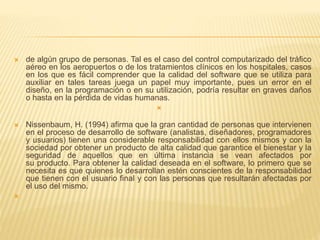  de algún grupo de personas. Tal es el caso del control computarizado del tráfico
aéreo en los aeropuertos o de los tratamientos clínicos en los hospitales, casos
en los que es fácil comprender que la calidad del software que se utiliza para
auxiliar en tales tareas juega un papel muy importante, pues un error en el
diseño, en la programación o en su utilización, podría resultar en graves daños
o hasta en la pérdida de vidas humanas.

 Nissenbaum, H. (1994) afirma que la gran cantidad de personas que intervienen
en el proceso de desarrollo de software (analistas, diseñadores, programadores
y usuarios) tienen una considerable responsabilidad con ellos mismos y con la
sociedad por obtener un producto de alta calidad que garantice el bienestar y la
seguridad de aquellos que en última instancia se vean afectados por
su producto. Para obtener la calidad deseada en el software, lo primero que se
necesita es que quienes lo desarrollan estén conscientes de la responsabilidad
que tienen con el usuario final y con las personas que resultarán afectadas por
el uso del mismo.

 