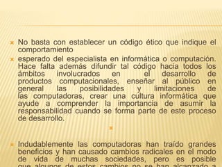  No basta con establecer un código ético que indique el
comportamiento
 esperado del especialista en informática o computación.
Hace falta además difundir tal código hacia todos los
ámbitos involucrados en el desarrollo de
productos computacionales, enseñar al público en
general las posibilidades y limitaciones de
las computadoras, crear una cultura informática que
ayude a comprender la importancia de asumir la
responsabilidad cuando se forma parte de este proceso
de desarrollo.

 Indudablemente las computadoras han traído grandes
beneficios y han causado cambios radicales en el modo
de vida de muchas sociedades, pero es posible
 