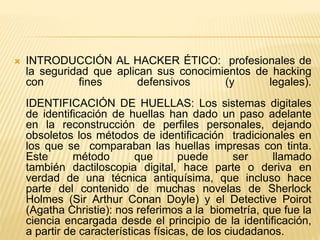  INTRODUCCIÓN AL HACKER ÉTICO: profesionales de
la seguridad que aplican sus conocimientos de hacking
con fines defensivos (y legales).
IDENTIFICACIÓN DE HUELLAS: Los sistemas digitales
de identificación de huellas han dado un paso adelante
en la reconstrucción de perfiles personales, dejando
obsoletos los métodos de identificación tradicionales en
los que se comparaban las huellas impresas con tinta.
Este método que puede ser llamado
también dactiloscopia digital, hace parte o deriva en
verdad de una técnica antiquísima, que incluso hace
parte del contenido de muchas novelas de Sherlock
Holmes (Sir Arthur Conan Doyle) y el Detective Poirot
(Agatha Christie): nos referimos a la biometría, que fue la
ciencia encargada desde el principio de la identificación,
a partir de características físicas, de los ciudadanos.
 