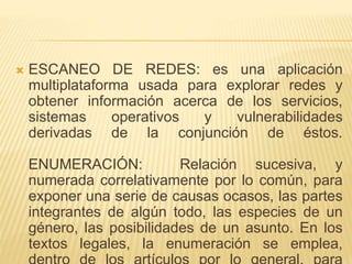  ESCANEO DE REDES: es una aplicación
multiplataforma usada para explorar redes y
obtener información acerca de los servicios,
sistemas operativos y vulnerabilidades
derivadas de la conjunción de éstos.
ENUMERACIÓN: Relación sucesiva, y
numerada correlativamente por lo común, para
exponer una serie de causas ocasos, las partes
integrantes de algún todo, las especies de un
género, las posibilidades de un asunto. En los
textos legales, la enumeración se emplea,
 
