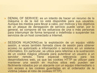  DENIAL OF SERVICE: es un intento de hacer un recurso de la
máquina o de la red no está disponible para sus usuarios.
Aunque los medios para llevar a cabo, por motivos y los objetivos
de un ataque de denegación de servicio puede variar, por lo
general, se compone de los esfuerzos de una o más personas
para interrumpir de forma temporal o indefinida o suspender los
servicios de un host conectado a Internet.
 SESSION HIJACKING:es la explotación de un equipo válido
sesión, a veces también llamada clave de sesión para obtener
acceso no autorizado a información o servicios en un sistema
informático. En particular, se utiliza para referirse a la sustracción
de un cookie mágica utilizada para autenticar un usuario a un
servidor remoto. Tiene especial relevancia para los
desarrolladores web, ya que las cookies HTTP se utilizan para
mantener una sesión en muchos sitios web pueden ser
fácilmente robados por un atacante con un equipo intermediario o
con acceso a las cookies guardadas en el ordenador de la
víctima (véase el robo de cookies HTTP).
 