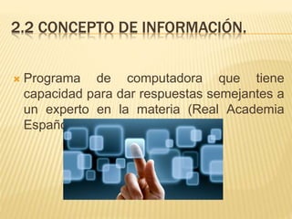 2.2 CONCEPTO DE INFORMACIÓN.
 Programa de computadora que tiene
capacidad para dar respuestas semejantes a
un experto en la materia (Real Academia
Española 2013).
 