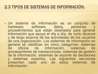 2.3 TIPOS DE SISTEMAS DE INFORMACIÓN.
 Un sistema de información es un conjunto de
hardware, software, datos, personas y
procedimientos que están diseñados para generar
información que apoye el día a día, de corto alcance
y de largo alcance de las actividades de los usuarios
de una organización. Los sistemas de información en
general se clasifican en cinco categorías: sistemas
de oficina de información, sistemas de
procesamiento de transacciones, sistemas de gestión
de la información, sistemas de soporte de decisiones
y sistemas expertos. Las siguientes secciones
presentan cada uno de estos sistemas de
información.
 