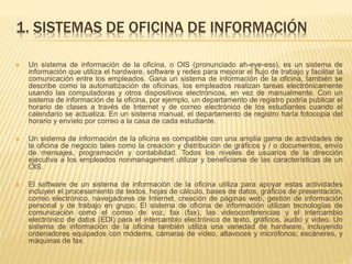 1. SISTEMAS DE OFICINA DE INFORMACIÓN
 Un sistema de información de la oficina, o OIS (pronunciado ah-eye-ess), es un sistema de
información que utiliza el hardware, software y redes para mejorar el flujo de trabajo y facilitar la
comunicación entre los empleados. Gana un sistema de información de la oficina, también se
describe como la automatización de oficinas, los empleados realizan tareas electrónicamente
usando las computadoras y otros dispositivos electrónicos, en vez de manualmente. Con un
sistema de información de la oficina, por ejemplo, un departamento de registro podría publicar el
horario de clases a través de Internet y de correo electrónico de los estudiantes cuando el
calendario se actualiza. En un sistema manual, el departamento de registro haría fotocopia del
horario y envíelo por correo a la casa de cada estudiante.
 Un sistema de información de la oficina es compatible con una amplia gama de actividades de
la oficina de negocio tales como la creación y distribución de gráficos y / o documentos, envío
de mensajes, programación y contabilidad. Todos los niveles de usuarios de la dirección
ejecutiva a los empleados nonmanagement utilizar y beneficiarse de las características de un
OIS.
 El software de un sistema de información de la oficina utiliza para apoyar estas actividades
incluyen el procesamiento de textos, hojas de cálculo, bases de datos, gráficos de presentación,
correo electrónico, navegadores de Internet, creación de páginas web, gestión de información
personal y de trabajo en grupo. El sistema de oficina de información utilizan tecnologías de
comunicación como el correo de voz, fax (fax), las videoconferencias y el intercambio
electrónico de datos (EDI) para el intercambio electrónico de texto, gráficos, audio y video. Un
sistema de información de la oficina también utiliza una variedad de hardware, incluyendo
ordenadores equipados con módems, cámaras de vídeo, altavoces y micrófonos; escáneres, y
máquinas de fax.
 