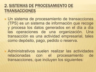 2. SISTEMAS DE PROCESAMIENTO DE
TRANSACCIONES
 Un sistema de procesamiento de transacciones
(TPS) es un sistema de información que recoge
y procesa los datos generados en el día a día
las operaciones de una organización. Una
transacción es una actividad empresarial, tales
como depósito, pago, pedido o reserva.
 Administrativos suelen realizar las actividades
relacionadas con el procesamiento de
transacciones, que incluyen los siguientes:
 