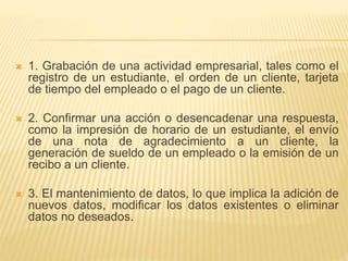  1. Grabación de una actividad empresarial, tales como el
registro de un estudiante, el orden de un cliente, tarjeta
de tiempo del empleado o el pago de un cliente.
 2. Confirmar una acción o desencadenar una respuesta,
como la impresión de horario de un estudiante, el envío
de una nota de agradecimiento a un cliente, la
generación de sueldo de un empleado o la emisión de un
recibo a un cliente.
 3. El mantenimiento de datos, lo que implica la adición de
nuevos datos, modificar los datos existentes o eliminar
datos no deseados.
 