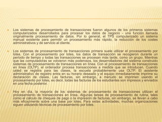  Los sistemas de procesamiento de transacciones fueron algunos de los primeros sistemas
computarizados desarrollados para procesar los datos de negocio - una función llamada
originalmente procesamiento de datos. Por lo general, el TPS computerizado un sistema
manual existente para permitir un procesamiento más rápido, la reducción de los costes
administrativos y de servicio al cliente.
 Los sistemas de procesamiento de transacciones primera suele utilizar el procesamiento por
lotes. Con el procesamiento por lotes, los datos de transacción se recogieron durante un
período de tiempo y todas las transacciones se procesan más tarde, como un grupo. Mientras
que las computadoras se volvieron más poderosos, los desarrolladores del sistema construido
sistemas de procesamiento de transacciones en línea. Con el procesamiento de transacciones
en línea (OLTP), el ordenador procesa transacciones a medida que se introducen. Cuando
usted se registra para las clases, la escuela probablemente usa OLTP. El asistente
administrativo de registro entra en su horario deseado y el equipo inmediatamente imprime su
declaración de clases. Las facturas, sin embargo, a menudo se imprimen usando el
procesamiento por lotes, es decir, todas las facturas de los estudiantes son impresos y enviados
en una fecha posterior.
 Hoy en día, la mayoría de los sistemas de procesamiento de transacciones utilizan el
procesamiento de transacciones en línea. Algunas tareas de procesamiento de rutina, tales
como el cálculo de cheques de pago o la impresión de facturas, sin embargo, se llevan a cabo
más eficazmente sobre una base por lotes. Para estas actividades, muchas organizaciones
siguen utilizando técnicas de procesamiento por lotes.
 