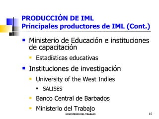 PRODUCCIÓN DE IML  Principales productores de IML (Cont.) Ministerio de Educación e instituciones de capacitación  Estadísticas educativas Instituciones de investigación  University of the West Indies SALISES Banco Central de Barbados Ministerio del Trabajo  MINISTERIO DEL TRABAJO  10 