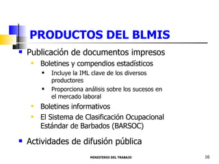 PRODUCTOS DEL BLMIS  Publicación de documentos impresos Boletines y compendios estadísticos Incluye la IML clave de los diversos productores Proporciona análisis sobre los sucesos en el mercado laboral Boletines informativos El Sistema de Clasificación Ocupacional Estándar de Barbados (BARSOC) Actividades de difusión pública MINISTERIO DEL TRABAJO  16 