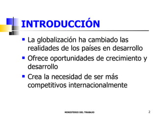 INTRODUCCIÓN La globalización ha cambiado las realidades de los países en desarrollo Ofrece oportunidades de crecimiento y desarrollo Crea la necesidad de ser más competitivos internacionalmente  MINISTERIO DEL TRABAJO  2 