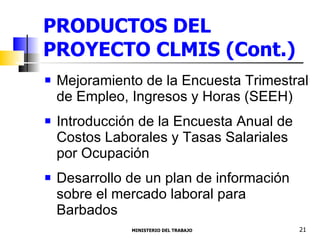 PRODUCTOS DEL PROYECTO CLMIS (Cont.) Mejoramiento de la Encuesta Trimestral de Empleo, Ingresos y Horas (SEEH)  Introducción de la Encuesta Anual de Costos Laborales y Tasas Salariales por Ocupación Desarrollo de un plan de información sobre el mercado laboral para Barbados  MINISTERIO DEL TRABAJO  21 