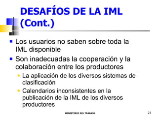 DESAFÍOS DE LA IML (Cont.) Los usuarios no saben sobre toda la IML disponible Son inadecuadas la cooperación y la colaboración entre los productores La aplicación de los diversos sistemas de clasificación Calendarios inconsistentes en la publicación de la IML de los diversos productores  MINISTERIO DEL TRABAJO  23 