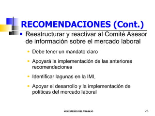 RECOMENDACIONES (Cont.) Reestructurar y reactivar al Comité Asesor de información sobre el mercado laboral  Debe tener un mandato claro Apoyará la implementación de las anteriores recomendaciones Identificar lagunas en la IML  Apoyar el desarrollo y la implementación de políticas del mercado laboral  MINISTERIO DEL TRABAJO  25 