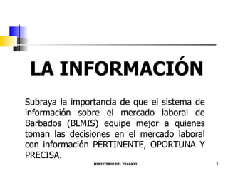 MINISTERIO DEL TRABAJO  3 LA INFORMACIÓN Subraya la importancia de que el sistema de información sobre el mercado laboral de Barbados (BLMIS) equipe mejor a quienes toman las decisiones en el mercado laboral con información PERTINENTE, OPORTUNA Y PRECISA. 