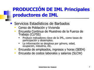 PRODUCCIÓN DE IML Principales productores de IML Servicios Estadísticos de Barbados  Censo de Población y Vivienda  Encuesta Continua de Muestreo de la Fuerza de Trabajo (CLFSS) Produce indicadores clave de la IML, como tasas de participación y desempleo. La información se desglosa por género, edad, ocupación, industria, etc. Encuesta de empleados, ingresos y horas (SEEH) Encuesta de costos laborales y salarios (SLCW) MINISTERIO DEL TRABAJO  7 