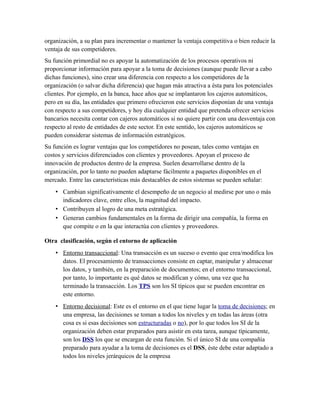 organización, a su plan para incrementar o mantener la ventaja competitiva o bien reducir la
ventaja de sus competidores.
Su función primordial no es apoyar la automatización de los procesos operativos ni
proporcionar información para apoyar a la toma de decisiones (aunque puede llevar a cabo
dichas funciones), sino crear una diferencia con respecto a los competidores de la
organización (o salvar dicha diferencia) que hagan más atractiva a ésta para los potenciales
clientes. Por ejemplo, en la banca, hace años que se implantaron los cajeros automáticos,
pero en su día, las entidades que primero ofrecieron este servicios disponían de una ventaja
con respecto a sus competidores, y hoy día cualquier entidad que pretenda ofrecer servicios
bancarios necesita contar con cajeros automáticos si no quiere partir con una desventaja con
respecto al resto de entidades de este sector. En este sentido, los cajeros automáticos se
pueden considerar sistemas de información estratégicos.
Su función es lograr ventajas que los competidores no posean, tales como ventajas en
costos y servicios diferenciados con clientes y proveedores. Apoyan el proceso de
innovación de productos dentro de la empresa. Suelen desarrollarse dentro de la
organización, por lo tanto no pueden adaptarse fácilmente a paquetes disponibles en el
mercado. Entre las características más destacables de estos sistemas se pueden señalar:
• Cambian significativamente el desempeño de un negocio al medirse por uno o más
indicadores clave, entre ellos, la magnitud del impacto.
• Contribuyen al logro de una meta estratégica.
• Generan cambios fundamentales en la forma de dirigir una compañía, la forma en
que compite o en la que interactúa con clientes y proveedores.
Otra clasificación, según el entorno de aplicación
• Entorno transaccional: Una transacción es un suceso o evento que crea/modifica los
datos. El procesamiento de transacciones consiste en captar, manipular y almacenar
los datos, y también, en la preparación de documentos; en el entorno transaccional,
por tanto, lo importante es qué datos se modifican y cómo, una vez que ha
terminado la transacción. Los TPS son los SI típicos que se pueden encontrar en
este entorno.
• Entorno decisional: Este es el entorno en el que tiene lugar la toma de decisiones; en
una empresa, las decisiones se toman a todos los niveles y en todas las áreas (otra
cosa es si esas decisiones son estructuradas o no), por lo que todos los SI de la
organización deben estar preparados para asistir en esta tarea, aunque típicamente,
son los DSS los que se encargan de esta función. Si el único SI de una compañía
preparado para ayudar a la toma de decisiones es el DSS, éste debe estar adaptado a
todos los niveles jerárquicos de la empresa
 