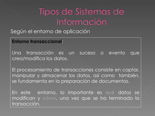 Entorno transaccional :  Una transacción es un suceso o evento que crea/modifica los datos.  El procesamiento de transacciones consiste en captar, manipular y almacenar los datos, así como  también, se fundamenta en la preparación de documentos. En este  entorno, lo importante es  qué  datos se modifican y  cómo , una vez que se ha terminado la transacción.  Según el entorno de aplicación 