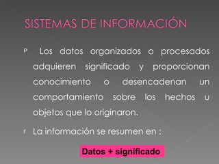 Los datos organizados o procesados adquieren significado y proporcionan conocimiento o desencadenan un comportamiento sobre los hechos u objetos que lo originaron. La información se resumen en : Datos + significado 