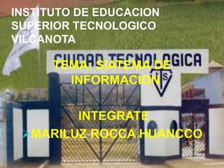INSTITUTO DE EDUCACION
SUPERIOR TECNOLOGICO
VILCANOTA

      TEMA: SIATEMA DE
        INFORMACION

        INTEGRATE
 MARILUZ ROCCA HUANCCO
 