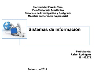 Universidad Fermín Toro
Vice-Rectorado Académico
Decanato de Investigación y Postgrado
Maestría en Gerencia Empresarial
Sistemas de Información
Participante:
Rafael Rodríguez
18.149.673
Febrero de 2015
 