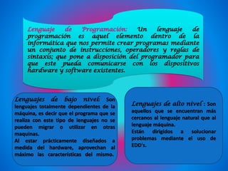Lenguaje de Programación: Un lenguaje de
programación es aquel elemento dentro de la
informática que nos permite crear programas mediante
un conjunto de instrucciones, operadores y reglas de
sintaxis; que pone a disposición del programador para
que este pueda comunicarse con los dispositivos
hardware y software existentes.
Lenguajes de bajo nivel: Son
lenguajes totalmente dependientes de la
máquina, es decir que el programa que se
realiza con este tipo de lenguajes no se
pueden migrar o utilizar en otras
maquinas.
Al estar prácticamente diseñados a
medida del hardware, aprovechan al
máximo las características del mismo.
Lenguajes de alto nivel : Son
aquellos que se encuentran más
cercanos al lenguaje natural que al
lenguaje máquina.
Están dirigidos a solucionar
problemas mediante el uso de
EDD's.
 