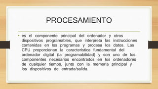 PROCESAMIENTO
• es el componente principal del ordenador y otros
dispositivos programables, que interpreta las instrucciones
contenidas en los programas y procesa los datos. Las
CPU proporcionan la característica fundamental del
ordenador digital (la programabilidad) y son uno de los
componentes necesarios encontrados en los ordenadores
de cualquier tiempo, junto con la memoria principal y
los dispositivos de entrada/salida.
 