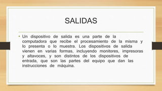 SALIDAS
• Un dispositivo de salida es una parte de la
computadora que recibe el procesamiento de la misma y
lo presenta o lo muestra. Los dispositivos de salida
vienen en varias formas, incluyendo monitores, impresoras
y altavoces, y son distintos de los dispositivos de
entrada, que son las partes del equipo que dan las
instrucciones de máquina.
 