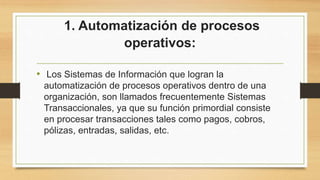 1. Automatización de procesos
operativos:
• Los Sistemas de Información que logran la
automatización de procesos operativos dentro de una
organización, son llamados frecuentemente Sistemas
Transaccionales, ya que su función primordial consiste
en procesar transacciones tales como pagos, cobros,
pólizas, entradas, salidas, etc.
 