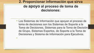 2. Proporcionar información que sirva
de apoyo al proceso de toma de
decisiones:
• Los Sistemas de Información que apoyan el proceso de
toma de decisiones son los Sistemas de Soporte a la
Toma de Decisiones, Sistemas para la Toma de Decisión
de Grupo, Sistemas Expertos, de Soporte a la Toma de
Decisiones y Sistema de Información para Ejecutivos.
•
 